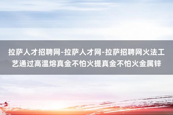 拉萨人才招聘网-拉萨人才网-拉萨招聘网火法工艺通过高温熔真金不怕火提真金不怕火金属锌